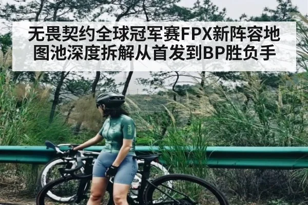 无畏契约全球冠军赛FPX新阵容地图池深度拆解从首发到BP胜负手